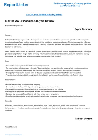 Find Industry reports, Company profiles
ReportLinker                                                                          and Market Statistics



                                          >> Get this Report Now by email!

biolitec AG - Financial Analysis Review
Published on August 2009

                                                                                                                  Report Summary

Summary


Biolitec AG (Biolitec) is engaged in the development and production of medical laser systems and optical fibers. The company's
innovative methods of laser medicine are combined with the established photodynamic therapy. The company operates in Europe,
North America and Asia. It is headquartered in Jena, Germany. During the year 2008, the company introduced LaEvita, new laser
treatment for fat removal.


Global Markets Direct's biolitec AG - Financial Analysis Review is an in-depth business, financial analysis of biolitec AG. The report
provides a comprehensive insight into the company, including business structure and operations, executive biographies and key
competitors. The hallmark of the report is the detailed financial ratios of the company


Scope


- Provides key company information for business intelligence needs
The report contains critical company information ' business structure and operations, the company history, major products and
services, key competitors, key employees and executive biographies, different locations and important subsidiaries.
- The report provides detailed financial ratios for the past five years as well as interim ratios for the last four quarters.
- Financial ratios include profitability, margins and returns, liquidity and leverage, financial position and efficiency ratios.


Reasons to buy


- A quick 'one-stop-shop' to understand the company.
- Enhance business/sales activities by understanding customers' businesses better.
- Get detailed information and financial analysis on companies operating in your industry.
- Identify prospective partners and suppliers ' with key data on their businesses and locations.
- Compare your company's financial trends with those of your peers / competitors.
- Scout for potential acquisition targets, with detailed insight into the companies' financial and operational performance.


Keywords


biolitec AG,Financial Ratios, Annual Ratios, Interim Ratios, Ratio Charts, Key Ratios, Share Data, Performance, Financial
Performance, Overview, Business Description, Major Product, Brands, History, Key Employees, Strategy, Competitors, Company
Statement,




                                                                                                                  Table of Content


Table Of Contents



biolitec AG - Financial Analysis Review                                                                                            Page 1/4
 