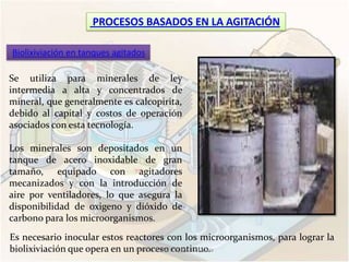 PROCESOS BASADOS EN LA AGITACIÓN

Biolixiviación en tanques agitados

Se utiliza para minerales de ley
intermedia a alta y concentrados de
mineral, que generalmente es calcopirita,
debido al capital y costos de operación
asociados con esta tecnología.

Los minerales son depositados en un
tanque de acero inoxidable de gran
tamaño, equipado con agitadores
mecanizados y con la introducción de
aire por ventiladores, lo que asegura la
disponibilidad de oxigeno y dióxido de
carbono para los microorganismos.
Es necesario inocular estos reactores con los microorganismos, para lograr la
biolixiviación que opera en un ESTRELLA SANTOS, Maribel Alicia
                               proceso continuo.
 
