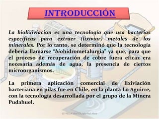 La biolixiviacion es una tecnología que usa bacterias
específicas para extraer (lixiviar) metales de los
minerales. Por lo tanto, se determinó que la tecnología
debería llamarse “biohidrometalurgia” ya que, para que
el proceso de recuperación de cobre fuera eficaz era
necesaria además de agua, la presencia de ciertos
microorganismos.

La primera aplicación comercial de lixiviación
bacteriana en pilas fue en Chile, en la planta Lo Aguirre,
con la tecnología desarrollada por el grupo de la Minera
Pudahuel.
                     ESTRELLA SANTOS, Maribel Alicia
 