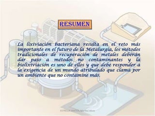 La lixiviación bacteriana resulta en el reto más
importante en el futuro de la Metalurgia, los métodos
tradicionales de recuperación de metales deberán
dar paso a métodos no contaminantes y la
biolixiviación es uno de ellos y que debe responder a
la exigencia de un mundo atribulado que clama por
un ambiente que no contamine más.




                  ESTRELLA SANTOS, Maribel Alicia
 