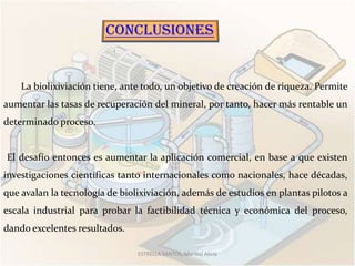 La biolixiviación tiene, ante todo, un objetivo de creación de riqueza. Permite
aumentar las tasas de recuperación del mineral, por tanto, hacer más rentable un
determinado proceso.


El desafío entonces es aumentar la aplicación comercial, en base a que existen
investigaciones científicas tanto internacionales como nacionales, hace décadas,
que avalan la tecnología de biolixiviación, además de estudios en plantas pilotos a
escala industrial para probar la factibilidad técnica y económica del proceso,
dando excelentes resultados.

                                ESTRELLA SANTOS, Maribel Alicia
 