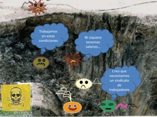 Trabajamos
  en estas                        Ni siquiera
condiciones                        tenemos
                                  salarios…




                                                  Creo que
                                                necesitamos
                                                un sindicato
                                                     de
                                                trabajadores




              ESTRELLA SANTOS, Maribel Alicia
 