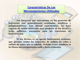 Características De Los
             Microorganismos Utilizados

         Las bacterias que intervienen en los procesos de
lixiviación son generalmente autrótofas, aeróbicas y
quimiosintéticas. Esta última característica, las hace
capaces de oxidar minerales para producir el ión férrico y
ácido sulfúrico, necesarios para las reacciones de
biolixiviación.

        El ión férrico, es un agente fuertemente oxidante,
que permite oxidar los minerales de sulfuro de cobre a
sulfato de cobre que es soluble. Debido a esto, también se
les llama microorganismos sulfo y ferro-oxidantes.



                    ESTRELLA SANTOS, Maribel Alicia
 