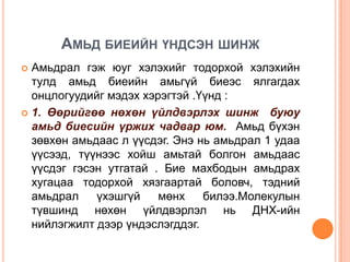 АМЬД БИЕИЙН ҮНДСЭН ШИНЖ
Амьдрал гэж юуг хэлэхийг тодорхой хэлэхийн
тулд амьд биеийн амьгүй биеэс ялгагдах
онцлогуудийг мэдэх хэрэгтэй .Үүнд :
 1. Өөрийгөө нөхөн үйлдвэрлэх шинж буюу
амьд биесийн үржих чадвар юм. Амьд бүхэн
зөвхөн амьдаас л үүсдэг. Энэ нь амьдрал 1 удаа
үүсээд, түүнээс хойш амьтай болгон амьдаас
үүсдэг гэсэн утгатай . Бие махбодын амьдрах
хугацаа тодорхой хязгаартай боловч, тэдний
амьдрал
үхэшгүй
мөнх
билээ.Молекулын
түвшинд нөхөн үйлдвэрлэл нь ДНХ-ийн
нийлэгжилт дээр үндэслэгддэг.


 
