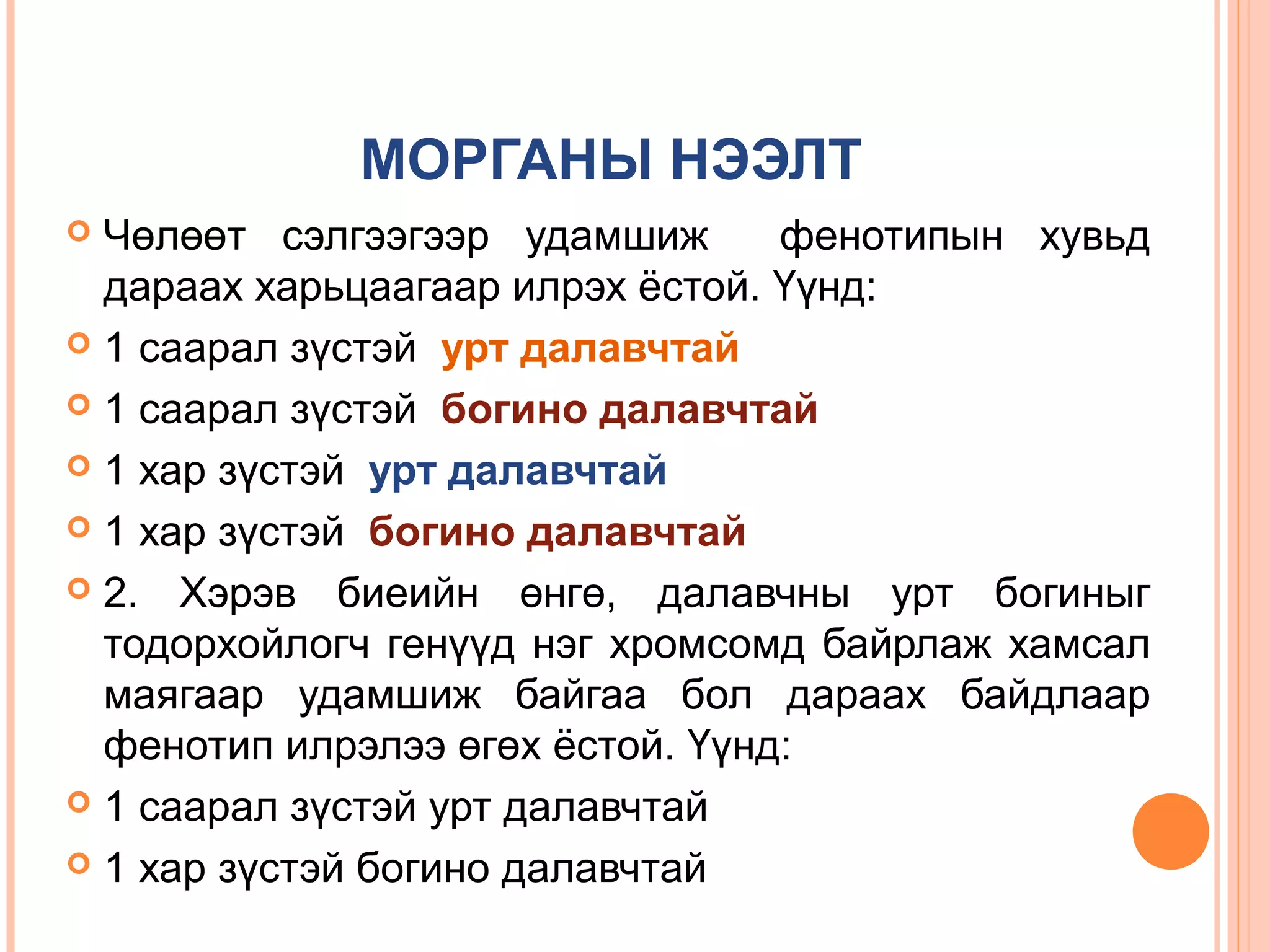 МОРГАНЫ НЭЭЛТ
Чөлөөт сэлгээгээр удамшиж
фенотипын хувьд
дараах харьцаагаар илрэх ёстой. Үүнд:
 1 саарал зүстэй урт далавчтай
 1 саарал зүстэй богино далавчтай
 1 хар зүстэй урт далавчтай
 1 хар зүстэй богино далавчтай
 2. Хэрэв биеийн өнгө, далавчны урт богиныг
тодорхойлогч генүүд нэг хромсомд байрлаж хамсал
маягаар удамшиж байгаа бол дараах байдлаар
фенотип илрэлээ өгөх ёстой. Үүнд:
 1 саарал зүстэй урт далавчтай
 1 хар зүстэй богино далавчтай


 