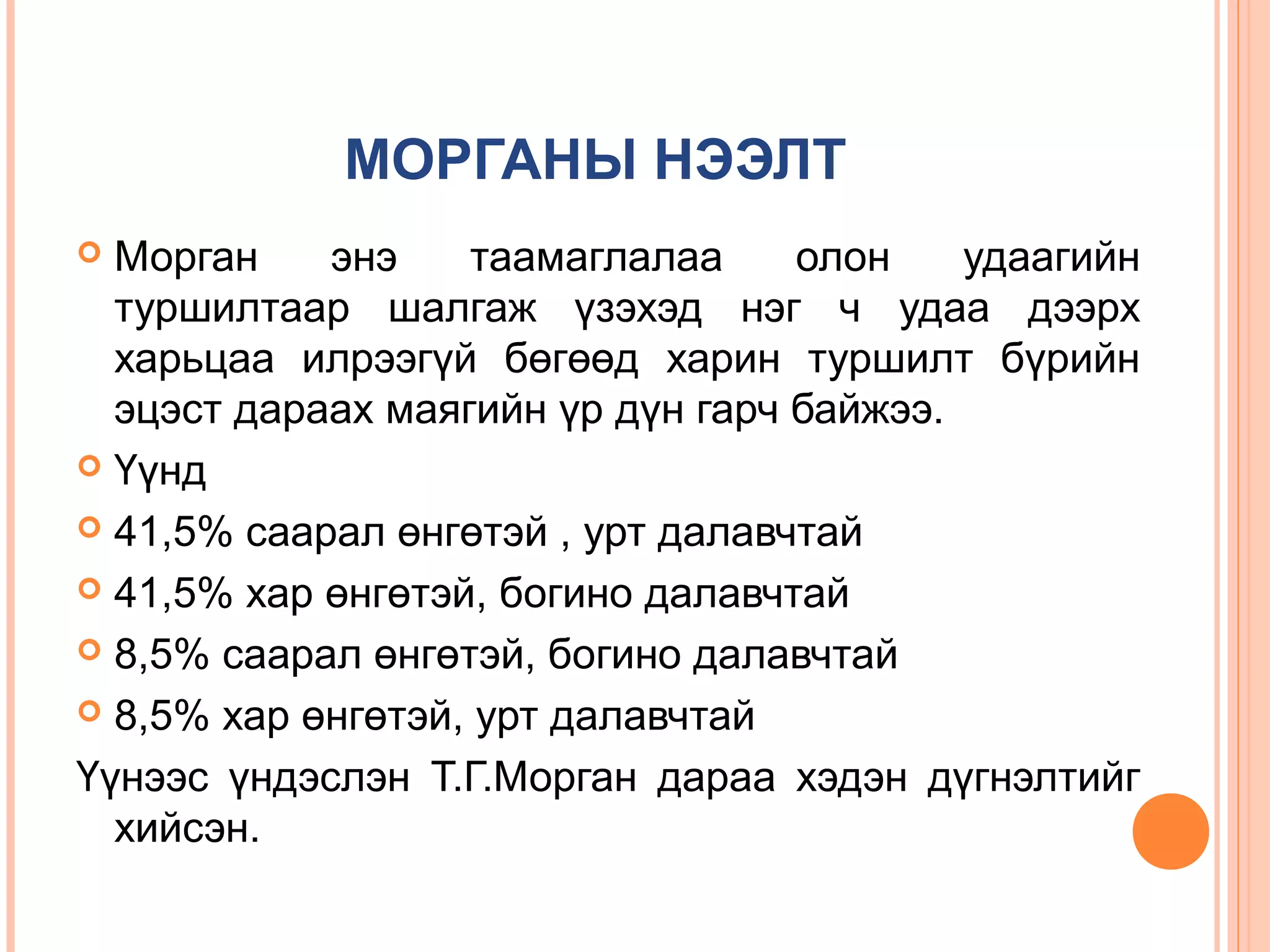 МОРГАНЫ НЭЭЛТ
Морган
энэ
таамаглалаа
олон
удаагийн
туршилтаар шалгаж үзэхэд нэг ч удаа дээрх
харьцаа илрээгүй бөгөөд харин туршилт бүрийн
эцэст дараах маягийн үр дүн гарч байжээ.
 Үүнд
 41,5% саарал өнгөтэй , урт далавчтай
 41,5% хар өнгөтэй, богино далавчтай
 8,5% саарал өнгөтэй, богино далавчтай
 8,5% хар өнгөтэй, урт далавчтай
Үүнээс үндэслэн Т.Г.Морган дараа хэдэн дүгнэлтийг
хийсэн.


 