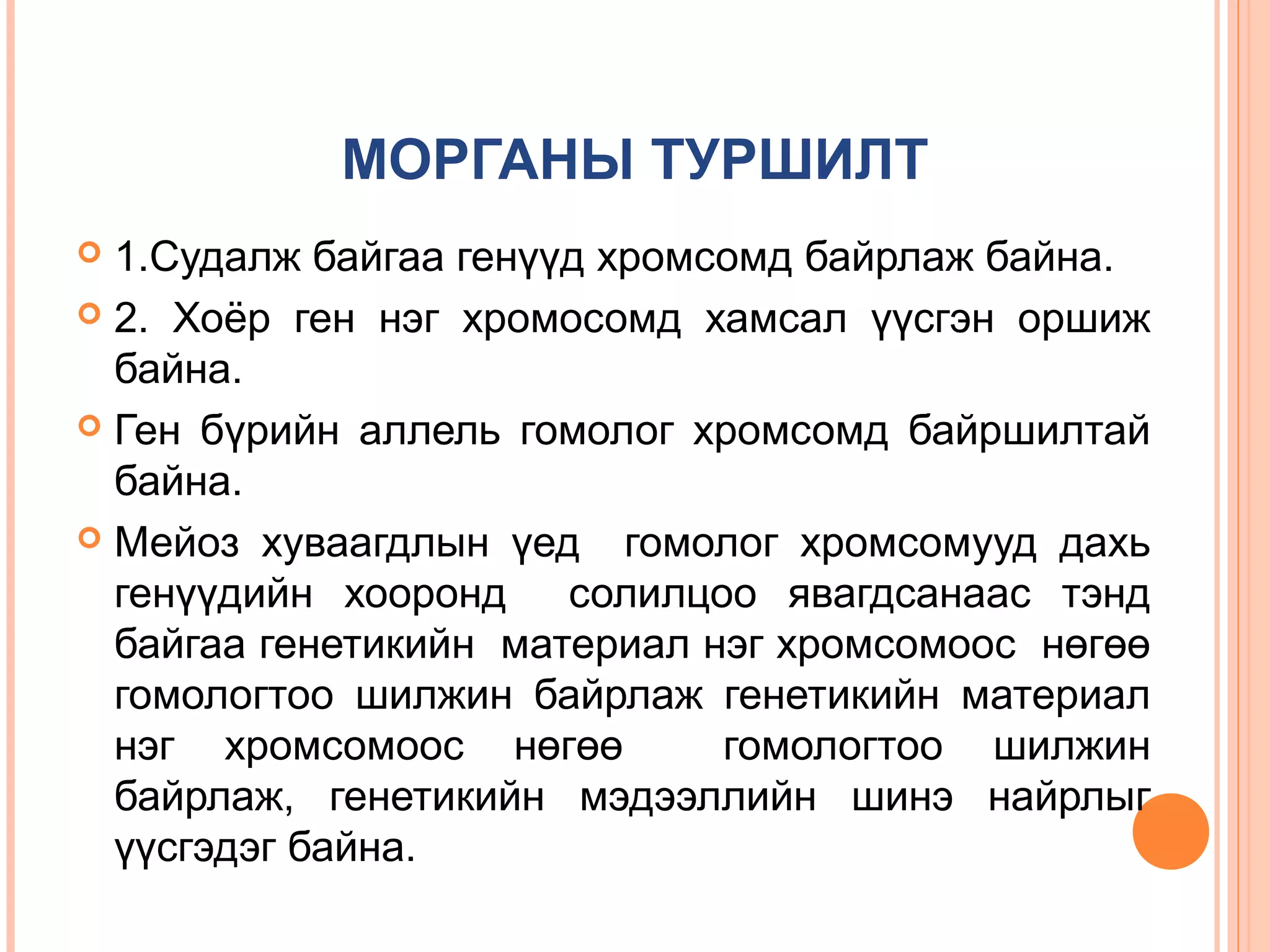МОРГАНЫ ТУРШИЛТ
1.Судалж байгаа генүүд хромсомд байрлаж байна.
 2. Хоёр ген нэг хромосомд хамсал үүсгэн оршиж
байна.
 Ген бүрийн аллель гомолог хромсомд байршилтай
байна.
 Мейоз хуваагдлын үед гомолог хромсомууд дахь
генүүдийн хооронд солилцоо явагдсанаас тэнд
байгаа генетикийн материал нэг хромсомоос нөгөө
гомологтоо шилжин байрлаж генетикийн материал
нэг хромсомоос нөгөө
гомологтоо шилжин
байрлаж, генетикийн мэдээллийн шинэ найрлыг
үүсгэдэг байна.


 