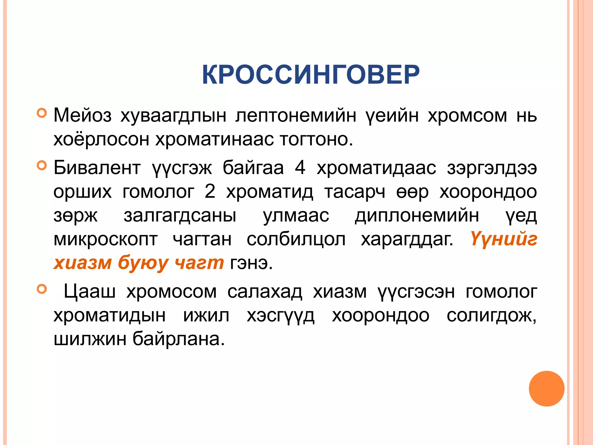 КРОССИНГОВЕР
Мейоз хуваагдлын лептонемийн үеийн хромсом нь
хоёрлосон хроматинаас тогтоно.
 Бивалент үүсгэж байгаа 4 хроматидаас зэргэлдээ
орших гомолог 2 хроматид тасарч өөр хоорондоо
зөрж залгагдсаны улмаас диплонемийн үед
микроскопт чагтан солбилцол харагддаг. Үүнийг
хиазм буюу чагт гэнэ.
 Цааш хромосом салахад хиазм үүсгэсэн гомолог
хроматидын ижил хэсгүүд хоорондоо солигдож,
шилжин байрлана.


 