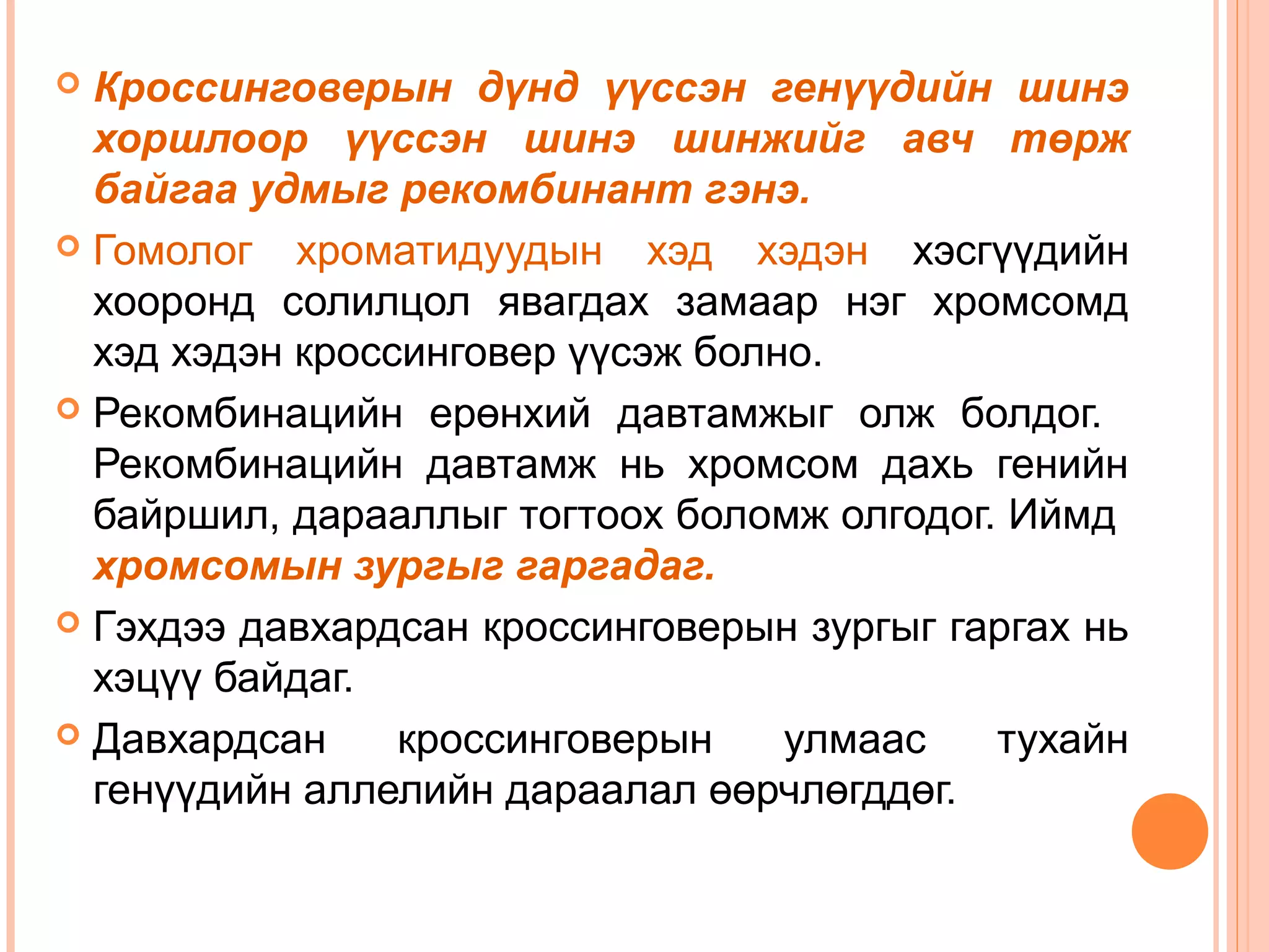 Кроссинговерын дүнд үүссэн генүүдийн шинэ
хоршлоор үүссэн шинэ шинжийг авч төрж
байгаа удмыг рекомбинант гэнэ.
 Гомолог хроматидуудын хэд хэдэн хэсгүүдийн
хооронд солилцол явагдах замаар нэг хромсомд
хэд хэдэн кроссинговер үүсэж болно.
 Рекомбинацийн ерөнхий давтамжыг олж болдог.
Рекомбинацийн давтамж нь хромсом дахь генийн
байршил, дарааллыг тогтоох боломж олгодог. Иймд
хромсомын зургыг гаргадаг.
 Гэхдээ давхардсан кроссинговерын зургыг гаргах нь
хэцүү байдаг.
 Давхардсан
кроссинговерын
улмаас
тухайн
генүүдийн аллелийн дараалал өөрчлөгддөг.


 