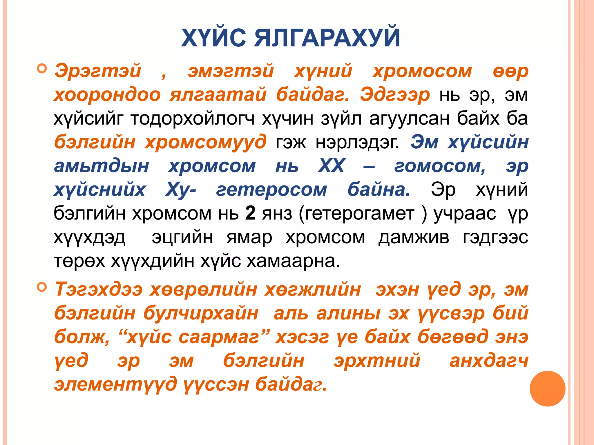 ХҮЙС ЯЛГАРАХУЙ
Эрэгтэй , эмэгтэй хүний хромосом өөр
хоорондоо ялгаатай байдаг. Эдгээр нь эр, эм
хүйсийг тодорхойлогч хүчин зүйл агуулсан байх ба
бэлгийн хромсомууд гэж нэрлэдэг. Эм хүйсийн
амьтдын хромсом нь ХХ – гомосом, эр
хүйснийх Ху- гетеросом байна. Эр хүний
бэлгийн хромсом нь 2 янз (гетерогамет ) учраас үр
хүүхдэд эцгийн ямар хромсом дамжив гэдгээс
төрөх хүүхдийн хүйс хамаарна.
 Тэгэхдээ хөврөлийн хөгжлийн эхэн үед эр, эм
бэлгийн булчирхайн аль алины эх үүсвэр бий
болж, “хүйс саармаг” хэсэг үе байх бөгөөд энэ
үед эр эм бэлгийн эрхтний анхдагч
элементүүд үүссэн байдаг.


 