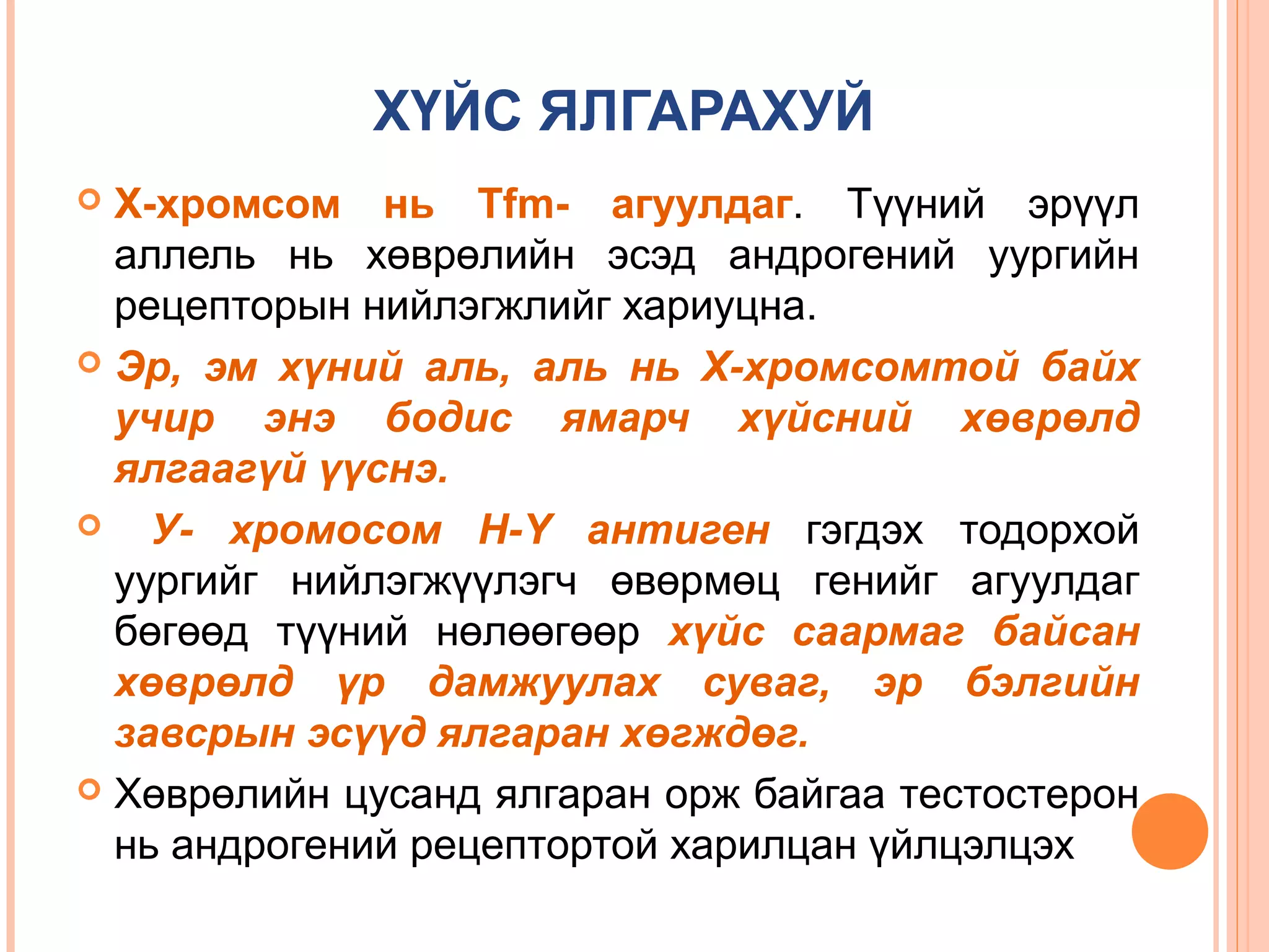 ХҮЙС ЯЛГАРАХУЙ
Х-хромсом нь Tfm- агуулдаг. Түүний эрүүл
аллель нь хөврөлийн эсэд андрогений уургийн
рецепторын нийлэгжлийг хариуцна.
 Эр, эм хүний аль, аль нь Х-хромсомтой байх
учир энэ бодис ямарч хүйсний хөврөлд
ялгаагүй үүснэ.

У- хромосом Н-Y антиген гэгдэх тодорхой
уургийг нийлэгжүүлэгч өвөрмөц генийг агуулдаг
бөгөөд түүний нөлөөгөөр хүйс саармаг байсан
хөврөлд үр дамжуулах суваг, эр бэлгийн
завсрын эсүүд ялгаран хөгждөг.
 Хөврөлийн цусанд ялгаран орж байгаа тестостерон
нь андрогений рецептортой харилцан үйлцэлцэх


 