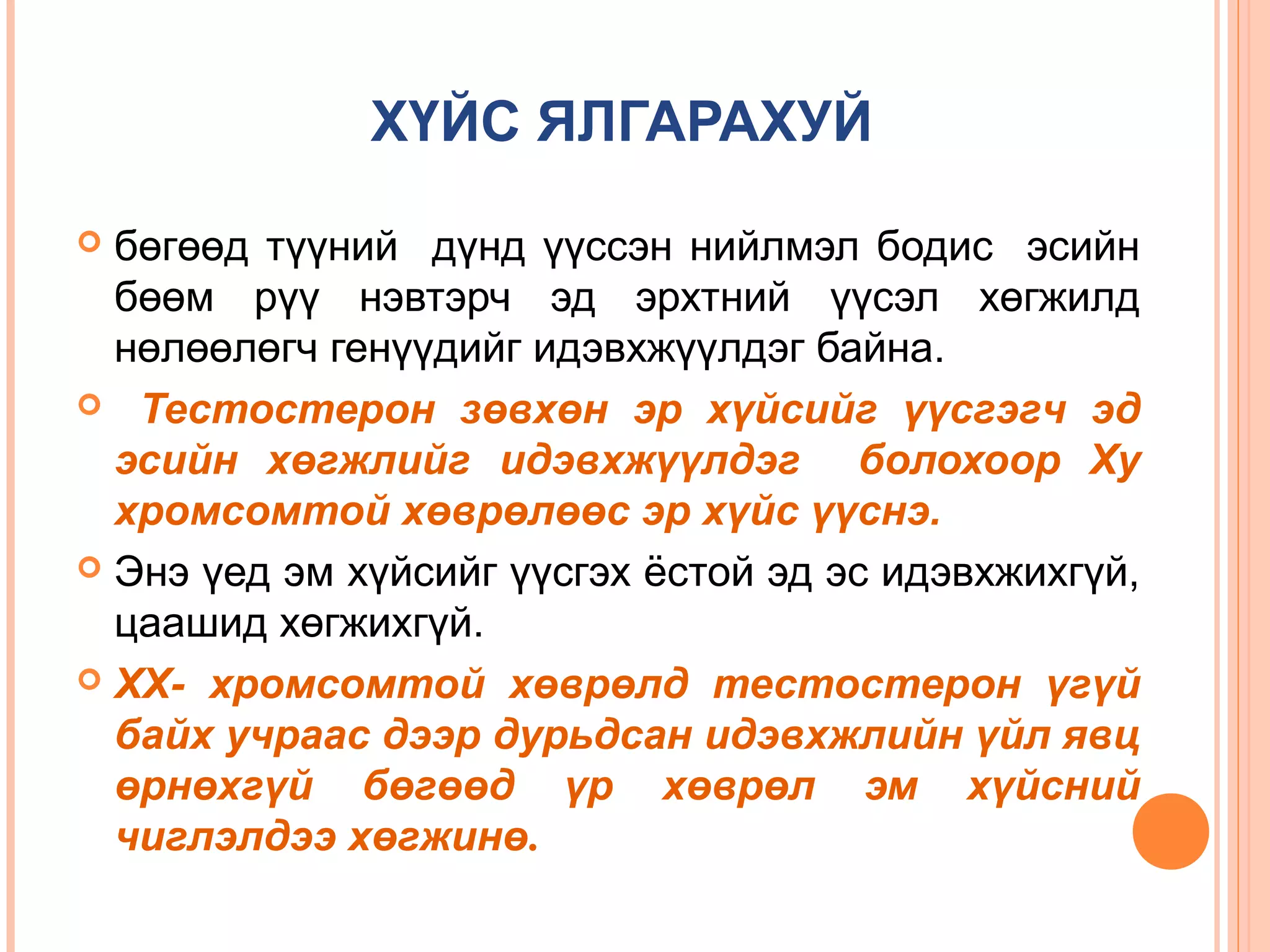 ХҮЙС ЯЛГАРАХУЙ
бөгөөд түүний дүнд үүссэн нийлмэл бодис эсийн
бөөм рүү нэвтэрч эд эрхтний үүсэл хөгжилд
нөлөөлөгч генүүдийг идэвхжүүлдэг байна.
 Тестостерон зөвхөн эр хүйсийг үүсгэгч эд
эсийн хөгжлийг идэвхжүүлдэг болохоор Ху
хромсомтой хөврөлөөс эр хүйс үүснэ.
 Энэ үед эм хүйсийг үүсгэх ёстой эд эс идэвхжихгүй,
цаашид хөгжихгүй.
 ХХ- хромсомтой хөврөлд тестостерон үгүй
байх учраас дээр дурьдсан идэвхжлийн үйл явц
өрнөхгүй бөгөөд үр хөврөл эм хүйсний
чиглэлдээ хөгжинө.


 