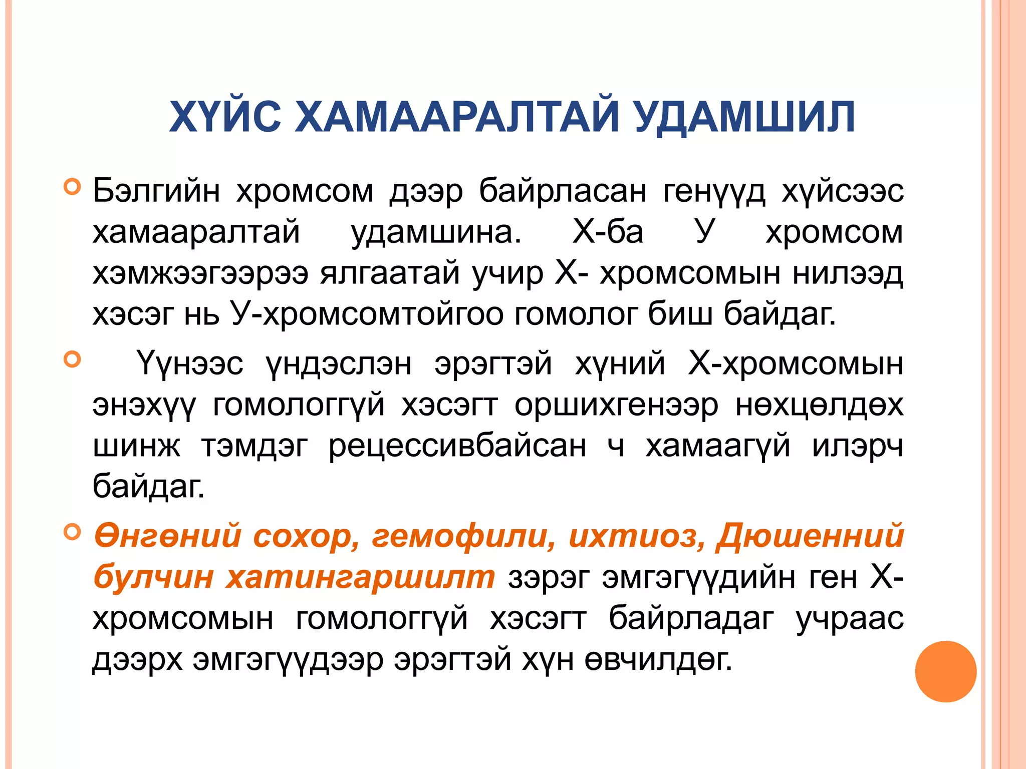 ХҮЙС ХАМААРАЛТАЙ УДАМШИЛ
Бэлгийн хромсом дээр байрласан генүүд хүйсээс
хамааралтай удамшина. Х-ба У хромсом
хэмжээгээрээ ялгаатай учир Х- хромсомын нилээд
хэсэг нь У-хромсомтойгоо гомолог биш байдаг.

Үүнээс үндэслэн эрэгтэй хүний Х-хромсомын
энэхүү гомологгүй хэсэгт оршихгенээр нөхцөлдөх
шинж тэмдэг рецессивбайсан ч хамаагүй илэрч
байдаг.
 Өнгөний сохор, гемофили, ихтиоз, Дюшенний
булчин хатингаршилт зэрэг эмгэгүүдийн ген Ххромсомын гомологгүй хэсэгт байрладаг учраас
дээрх эмгэгүүдээр эрэгтэй хүн өвчилдөг.


 
