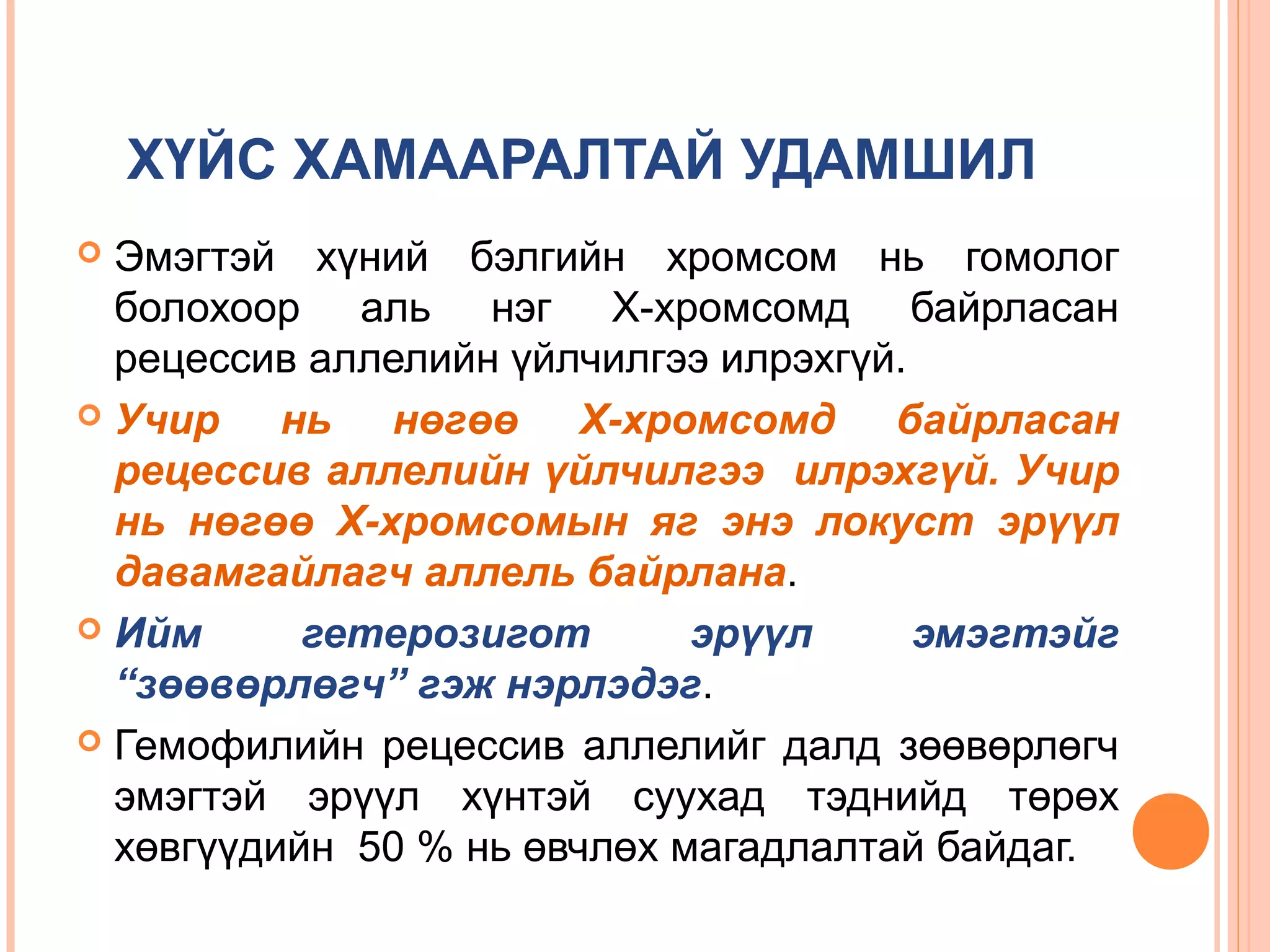 ХҮЙС ХАМААРАЛТАЙ УДАМШИЛ
Эмэгтэй хүний бэлгийн хромсом нь гомолог
болохоор аль нэг Х-хромсомд байрласан
рецессив аллелийн үйлчилгээ илрэхгүй.
 Учир
нь нөгөө Х-хромсомд байрласан
рецессив аллелийн үйлчилгээ илрэхгүй. Учир
нь нөгөө Х-хромсомын яг энэ локуст эрүүл
давамгайлагч аллель байрлана.
 Ийм
гетерозигот
эрүүл
эмэгтэйг
“зөөвөрлөгч” гэж нэрлэдэг.
 Гемофилийн рецессив аллелийг далд зөөвөрлөгч
эмэгтэй эрүүл хүнтэй суухад тэднийд төрөх
хөвгүүдийн 50 % нь өвчлөх магадлалтай байдаг.


 