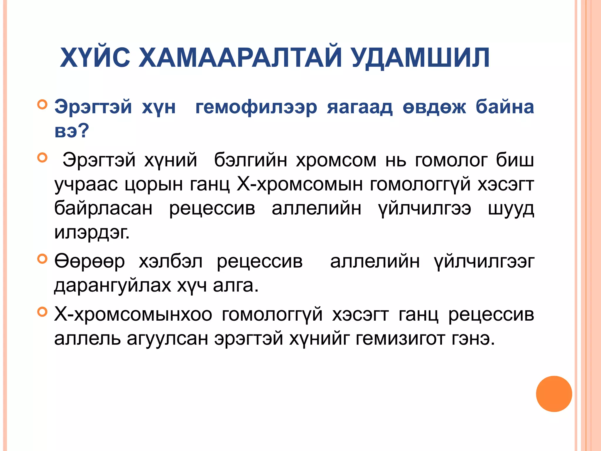 ХҮЙС ХАМААРАЛТАЙ УДАМШИЛ
Эрэгтэй хүн гемофилээр яагаад өвдөж байна
вэ?
 Эрэгтэй хүний бэлгийн хромсом нь гомолог биш
учраас цорын ганц Х-хромсомын гомологгүй хэсэгт
байрласан рецессив аллелийн үйлчилгээ шууд
илэрдэг.
 Өөрөөр хэлбэл рецессив
аллелийн үйлчилгээг
дарангуйлах хүч алга.
 Х-хромсомынхоо гомологгүй хэсэгт ганц рецессив
аллель агуулсан эрэгтэй хүнийг гемизигот гэнэ.


 