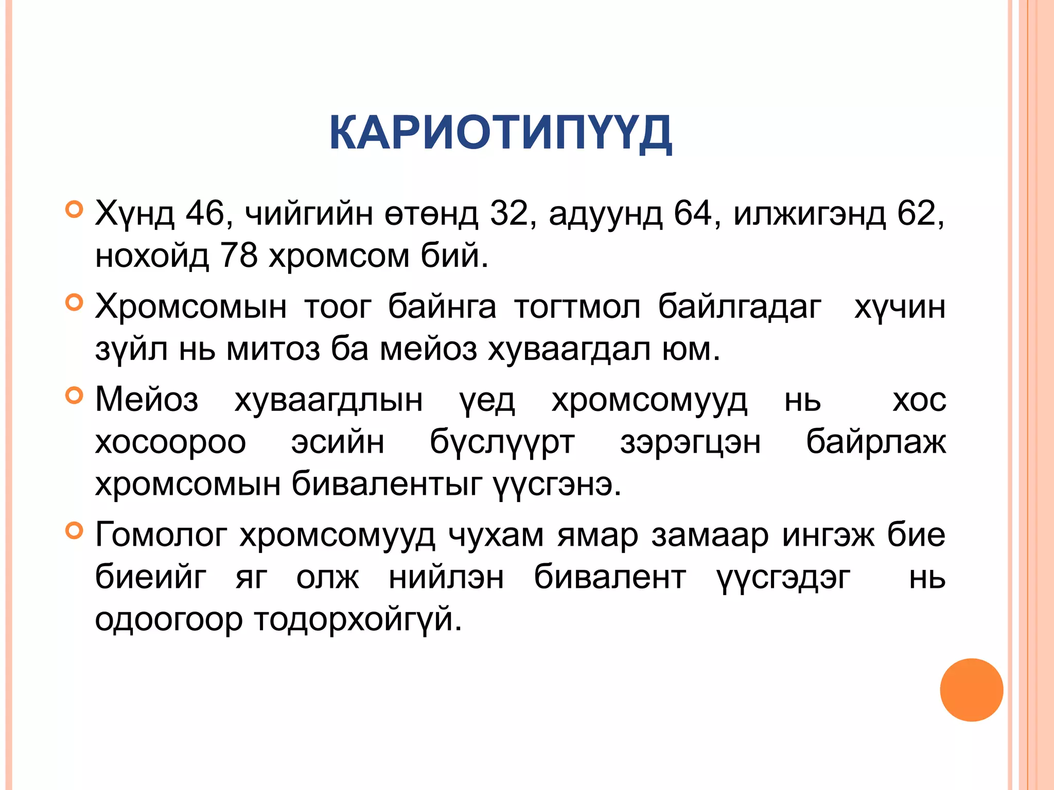 КАРИОТИПҮҮД
Хүнд 46, чийгийн өтөнд 32, адуунд 64, илжигэнд 62,
нохойд 78 хромсом бий.
 Хромсомын тоог байнга тогтмол байлгадаг хүчин
зүйл нь митоз ба мейоз хуваагдал юм.
 Мейоз хуваагдлын үед хромсомууд нь
хос
хосоороо эсийн бүслүүрт зэрэгцэн байрлаж
хромсомын бивалентыг үүсгэнэ.
 Гомолог хромсомууд чухам ямар замаар ингэж бие
биеийг яг олж нийлэн бивалент үүсгэдэг
нь
одоогоор тодорхойгүй.


 