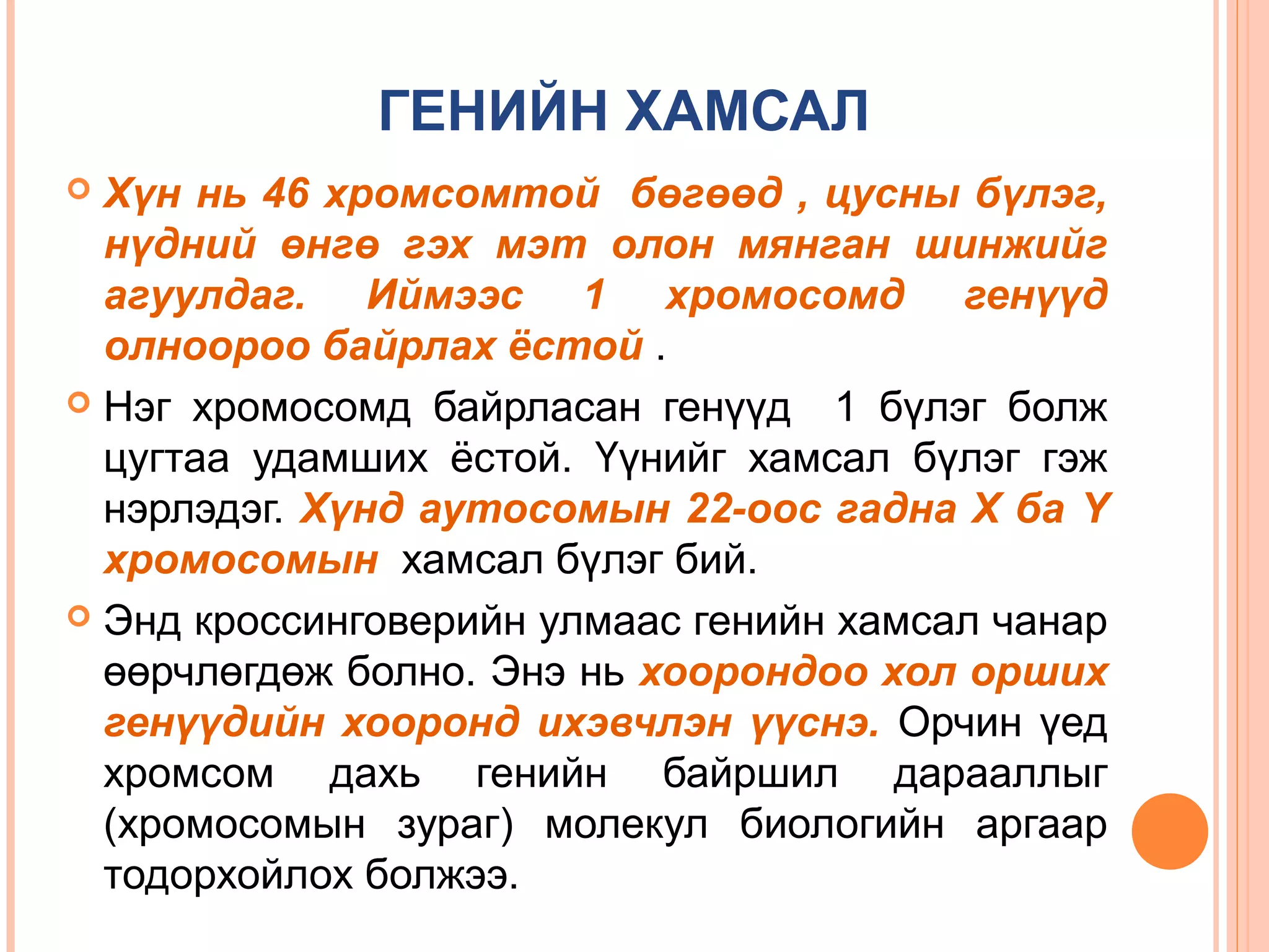 ГЕНИЙН ХАМСАЛ
Хүн нь 46 хромсомтой бөгөөд , цусны бүлэг,
нүдний өнгө гэх мэт олон мянган шинжийг
агуулдаг. Иймээс 1 хромосомд генүүд
олноороо байрлах ёстой .
 Нэг хромосомд байрласан генүүд 1 бүлэг болж
цугтаа удамших ёстой. Үүнийг хамсал бүлэг гэж
нэрлэдэг. Хүнд аутосомын 22-оос гадна Х ба Y
хромосомын хамсал бүлэг бий.
 Энд кроссинговерийн улмаас генийн хамсал чанар
өөрчлөгдөж болно. Энэ нь хоорондоо хол орших
генүүдийн хооронд ихэвчлэн үүснэ. Орчин үед
хромсом дахь генийн байршил дарааллыг
(хромосомын зураг) молекул биологийн аргаар
тодорхойлох болжээ.


 