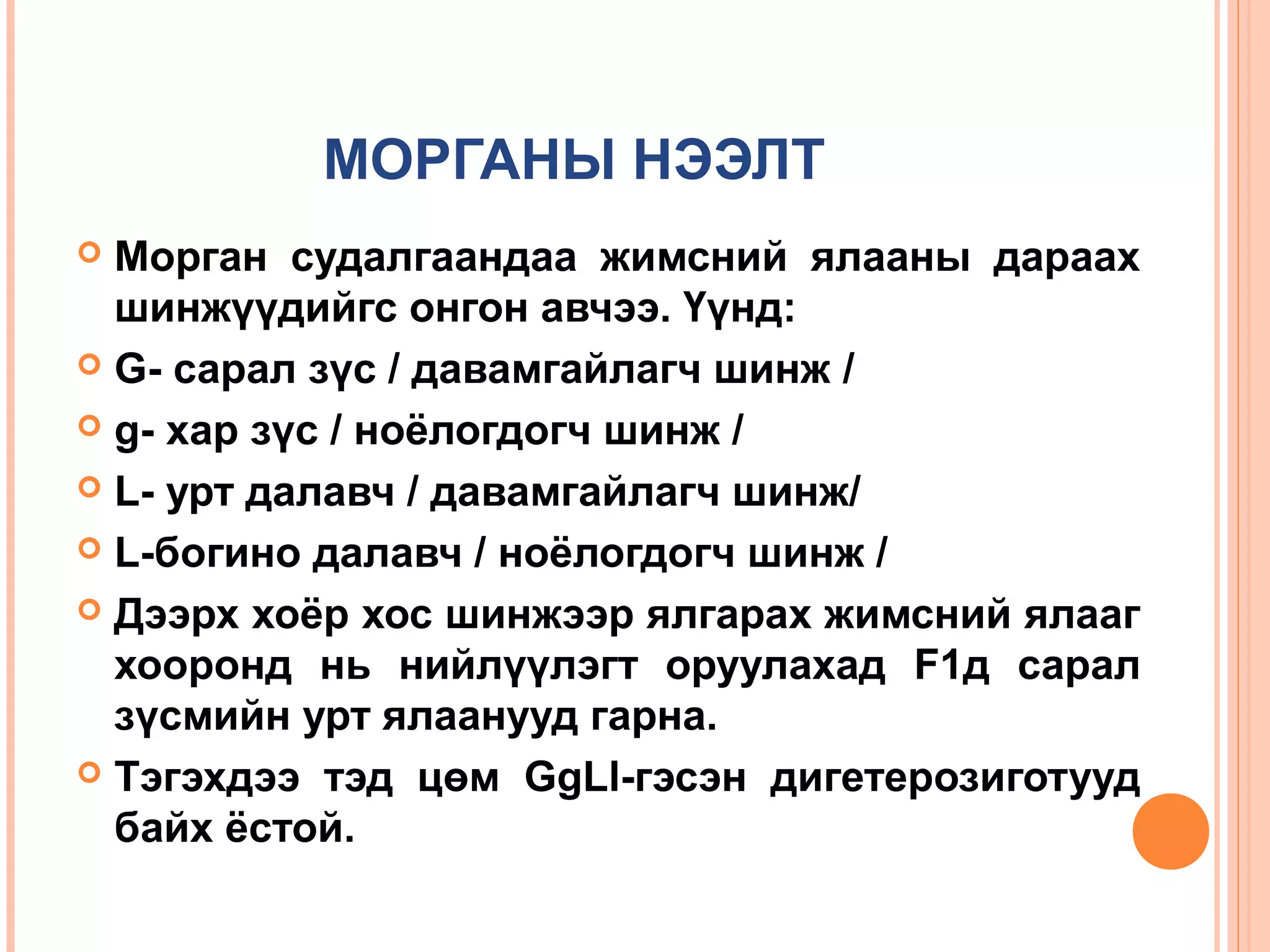 МОРГАНЫ НЭЭЛТ
Морган судалгаандаа жимсний ялааны дараах
шинжүүдийгс онгон авчээ. Үүнд:
 G- сарал зүс / давамгайлагч шинж /
 g- хар зүс / ноёлогдогч шинж /
 L- урт далавч / давамгайлагч шинж/
 L-богино далавч / ноёлогдогч шинж /
 Дээрх хоёр хос шинжээр ялгарах жимсний ялааг
хооронд нь нийлүүлэгт оруулахад F1д сарал
зүсмийн урт ялаанууд гарна.
 Тэгэхдээ тэд цөм GgLl-гэсэн дигетерозиготууд
байх ёстой.


 