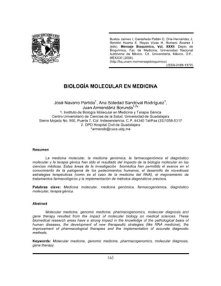 Bustos Jaimes I, Castañeda Patlán C, Oria Hernández J,
                                              Rendón Huerta E, Reyes Vivas H, Romero Álvarez I
                                              (eds). Mensaje Bioquímico, Vol. XXXII. Depto de
                                              Bioquímica, Fac de Medicina, Universidad Nacional
                                              Autónoma de México. Cd. Universitaria, México, D.F.,
                                              MÉXICO (2008).
                                              (http://bq.unam.mx/mensajebioquimico)
                                                                                   (ISSN-0188-137X)




                   BIOLOGÍA MOLECULAR EN MEDICINA


             José Navarro Partida1, Ana Soledad Sandoval Rodríguez1,
                          Juan Armendáriz Borunda1,2*
                1. Instituto de Biología Molecular en Medicina y Terapia Génica
            Centro Universitario de Ciencias de la Salud. Universidad de Guadalajara
    Sierra Mojada No. 950, Puerta 7. Col. Independencia. C.P. 44340 Tel/Fax (33)1058-5317
                               2. OPD Hospital Civil de Guadalajara
                                     *armendb@cucs.udg.mx




Resumen

        La medicina molecular, la medicina genómica, la farmacogenómica el diagnóstico
molecular y la terapia génica han sido el resultado del impacto de la biología molecular en las
ciencias médicas. Estas áreas de la investigación biomédica han permitido el avance en el
conocimiento de la patogenia de los padecimientos humanos, el desarrollo de novedosas
estrategias terapéuticas (como es el caso de la medicina del RNA), el mejoramiento de
tratamientos farmacológicos y la implementación de métodos diagnósticos precisos.

Palabras clave: Medicina molecular, medicina genómica, farmacogenómica, diagnóstico
molecular, terapia génica.


Abstract

       Molecular medicine, genomic medicine, pharmacogenomics, molecular diagnosis and
gene therapy resulted from the impact of molecular biology on medical sciences. These
biomedical research areas have a strong impact in the knowledge of the pathological basis of
human diseases, the development of new therapeutic strategies (like RNA medicine), the
improvement of pharmacological therapies and the implementation of accurate diagnostic
methods.

Keywords: Molecular medicine, genomic medicine, pharmacogenomics, molecular diagnosis,
gene therapy.


                                             163
 