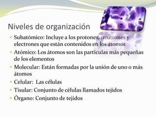 Niveles de organizaciónSubatómico: Incluye a los protones, neutrones y electrones que están contenidos en los átomosAtómico: Los átomos son las partículas más pequeñas de los elementosMolecular: Están formadas por la unión de uno o más átomosCelular:  Las célulasTisular: Conjunto de células llamados tejidosÓrgano: Conjunto de tejidos