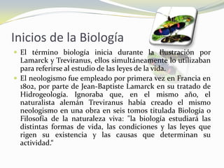 Inicios de la BiologíaEl término biología inicia durante la Ilustración por Lamarck y Treviranus, ellos simultáneamente lo utilizaban para referirse al estudio de las leyes de la vida.El neologismo fue empleado por primera vez en Francia en 1802, por parte de Jean-Baptiste Lamarck en su tratado de Hidrogeología. Ignoraba que, en el mismo año, el naturalista alemán Treviranus había creado el mismo neologismo en una obra en seis tomos titulada Biología o Filosofía de la naturaleza viva: "la biología estudiará las distintas formas de vida, las condiciones y las leyes que rigen su existencia y las causas que determinan su actividad.“