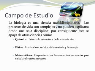Campo de Estudio	La biología es una ciencia multidisciplinaria.  Los procesos de vida son complejos y no pueden explicarse desde una sola disciplina; por consiguiente ésta se apoya de otras ciencias como:Química:  Estudia la estructura de la materia vivaFísica:  Analiza los cambios de la materia y la energíaMatemáticas: Proporciona las herramientas necesarias para calcular diversos procesos