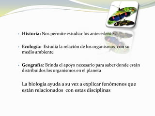 Historia: Nos permite estudiar los antecedentesEcología:  Estudia la relación de los organismos  con su medio ambienteGeografía: Brinda el apoyo necesario para saber donde están distribuidos los organismos en el planetaLa biología ayuda a su vez a explicar fenómenos que están relacionados  con estas disciplinas