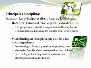 Principales disciplinasEstas son las principales disciplinas de la Biología:Botánica: Estudia al reino vegetal. Se divide en dos:B Criptogámica: Estudia a las plantas sin flores y frutosB Fanerogámica: Estudia a las plantas con flores y frutosMicrobiología: Disciplina que estudia a los microorganismosProtozoología: Estudia y analiza los protozoariosVirología: Estudia a los virus o partículas acelularesBacteriología: Estudia y analiza las bacteriasMicología: Estudia a los hongos