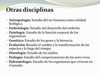 Otras disciplinasAntropología:Estudio del ser humano como entidad biológica.Embriología:Estudio del desarrollo del embrión.Fisiología:Estudio de la función corporal de los organismosGenética:Estudio de los genes y la herencia.Evolución: Estudio el cambio y la transformación de las especies a lo largo del tiempo.Histología:Estudio de los tejidos.Etología:Estudio del comportamiento de los seres vivos.Paleontología:Estudio de los organismos que vivieron en el pasado.