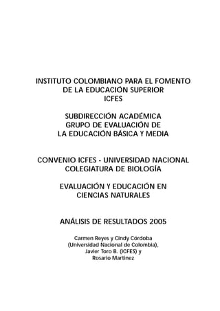 INSTITUTO COLOMBIANO PARA EL FOMENTO 
DE LA EDUCACIÓN SUPERIOR 
ICFES 
SUBDIRECCIÓN ACADÉMICA 
GRUPO DE EVALUACIÓN DE 
LA EDUCACIÓN BÁSICA Y MEDIA 
CONVENIO ICFES - UNIVERSIDAD NACIONAL 
COLEGIATURA DE BIOLOGÍA 
EVALUACIÓN Y EDUCACIÓN EN 
CIENCIAS NATURALES 
ANÁLISIS DE RESULTADOS 2005 
Carmen Reyes y Cindy Córdoba 
(Universidad Nacional de Colombia), 
Javier Toro B. (ICFES) y 
Rosario Martinez 
 
