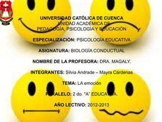UNIVERSIDAD CATÓLICA DE CUENCA
UNIDAD ACADÉMICA DE
PEDAGOGÍA, PSICOLOGÍA Y EDUCACIÓN
ESPECIALIZACIÓN: PSICOLOGÍA EDUCATIVA
ASIGNATURA: BIOLOGÍA CONDUCTUAL
NOMBRE DE LA PROFESORA: DRA. MAGALY.
INTEGRANTES: Silvia Andrade – Mayra Cárdenas
TEMA: LA emoción
PARALELO: 2 do. "A” EDUCATIVA.
AÑO LECTIVO: 2012-2013
 