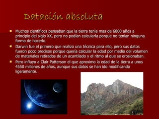 Datación absoluta Muchos científicos pensaban que la tierra tenia mas de 6000 años a principio del siglo XX, pero no podían calcularla porque no tenían ninguna forma de hacerlo.  Darwin fue el primero que realizo una técnica para ello, pero sus datos fueron poco precisos porque quería calcular la edad por medio del volumen de materiales retirados de un acantilado y el ritmo al que se erosionaban. Pero influyo a Clair Patterson el que aproximo la edad de la tierra a unos 4550 millones de años, aunque sus datos se han ido modificando ligeramente. 