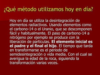 ¿Qué método utilizamos hoy en día? Hoy en día se utiliza la desintegración de elementos radiactivos. Usando elementos como el carbono-14 o el Uranio, que se descomponen fácil y habitualmente. El paso de carbono-14 a nitrógeno por ejemplo se produce con la liberación de partículas.  El elemento inicial es el padre y el final el hijo . El tiempo que tarda en transformarse es el periodo de semidesintegración o vida media. Con el cual se averigua la edad de la roca, siguiendo la transformación varias veces. 