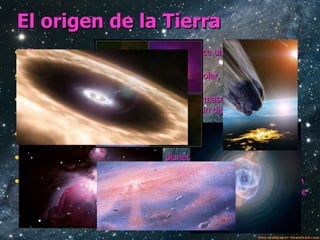 El origen de la Tierra El origen de nuestro sistema solar ocurrió hace unos 4600 M.a. No se sabe con precisión lo que ocurrió: 1 Una nebulosa más grande que el sistema solar, compuesta de mucho polvo y gas, empezó a concentrarse. 2 La atracción de la gravedad hizo que se formase una masa central llamada protosol, y alrededor de ella giraba un disco de muchas partículas de polvo y gas. 3 El protosol se fue concentrando y aumento su temperatura. A la vez las partículas del disco se fusionaron y formaron los planetesimales. 4 Los choques y las uniones de los planetesimales formaron cuerpos más grandes llamados protoplanetas, uno de ellos es la tierra. 5 Los protoplanetas continuaron creciendo y se colocaron cada uno en su orbita. Aunque también se formaron satélites como la luna. A dia de hoy lo único que queda como testigo de esta formacion son los asteroides y cometas. 