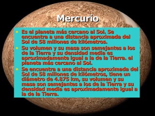 Mercurio Es el planeta más cercano al Sol. Se encuentra a una distancia aproximada del Sol de 58 millones de kilómetros. Su volumen y su masa son semejantes a los de la Tierra y su densidad media es aproximadamente igual a la de la Tierra. el planeta más cercano al Sol.  Se encuentra a una distancia aproximada del Sol de 58 millones de kilómetros, tiene un diámetro de 4.875 km, su volumen y su masa son semejantes a los de la Tierra y su densidad media es aproximadamente igual a la de la Tierra.  