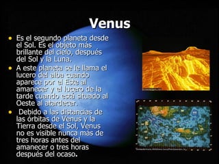 Venus Es el segundo planeta desde el Sol. Es el objeto más brillante del cielo, después del Sol y la Luna.  A este planeta se le llama el lucero del alba cuando aparece por el Este al amanecer y el lucero de la tarde cuando está situado al Oeste al atardecer. Debido a las distancias de las órbitas de Venus y la Tierra desde el Sol, Venus no es visible nunca más de tres horas antes del amanecer o tres horas después del ocaso . 