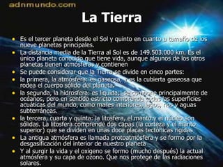 La Tierra Es el tercer planeta desde el Sol y quinto en cuanto a tamaño de los nueve planetas principales.  La distancia media de la Tierra al Sol es de 149.503.000 km. Es el único planeta conocido que tiene vida, aunque algunos de los otros planetas tienen atmósferas y contienen Se puede considerar que la Tierra se divide en cinco partes:  la primera, la atmósfera: es gaseosa, y es la cubierta gaseosa que rodea el cuerpo sólido del planeta . la segunda, la hidrosfera: es líquida;  se compone principalmente de océanos, pero en sentido estricto comprende todas las superficies acuáticas del mundo, como mares interiores, lagos, ríos y aguas subterráneas. la tercera, cuarta y quinta: la litosfera, el manto y el núcleo son sólidas. La litosfera comprende dos capas (la corteza y el manto superior) que se dividen en unas doce placas tectónicas rígidas La antigua atmósfera es llamada protoatmósfera y se formo por la desgasificación del interior de nuestro planeta Y al surgir la vida y el oxigeno se formo (mucho después) la actual atmósfera y su capa de ozono. Que nos protege de las radiaciones solares. 