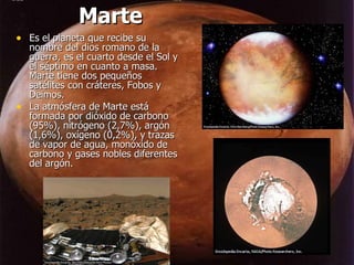 Marte Es el planeta que recibe su nombre del dios romano de la guerra, es el cuarto desde el Sol y el séptimo en cuanto a masa. Marte tiene dos pequeños satélites con cráteres, Fobos y Deimos. La atmósfera de Marte está formada por dióxido de carbono (95%), nitrógeno (2,7%), argón (1,6%), oxígeno (0,2%), y trazas de vapor de agua, monóxido de carbono y gases nobles diferentes del argón. 