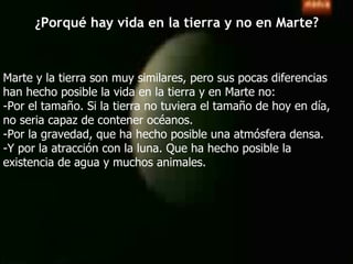 ¿Porqué hay vida en la tierra y no en Marte? Marte y la tierra son muy similares, pero sus pocas diferencias  han hecho posible la vida en la tierra y en Marte no: -Por el tamaño. Si la tierra no tuviera el tamaño de hoy en día,  no seria capaz de contener océanos. -Por la gravedad, que ha hecho posible una atmósfera densa. -Y por la atracción con la luna. Que ha hecho posible la  existencia de agua y muchos animales. 