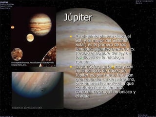 Júpiter Es el quinto planeta desde el Sol, y el mayor del Sistema Solar; es el primero de los llamados gigantes o exteriores. Recibió el nombre del rey de los dioses de la mitología romana. La atmósfera turbulenta y con muchos tipos de nubes de Júpiter es, por tanto, fría. Con gran abundancia de hidrógeno, predominan las moléculas que contienen este elemento, como el metano, el amoníaco y el agua. 