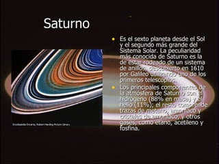 Saturno Es el sexto planeta desde el Sol y el segundo más grande del Sistema Solar. La peculiaridad más conocida de Saturno es la de estar rodeado de un sistema de anillos, descubierto en 1610 por Galileo utilizando uno de los primeros telescopios. Los principales componentes de la atmósfera de Saturno son el hidrógeno (88% en masa) y el helio (11%); el resto comprende trazas de metano, amoníaco y cristales de amoníaco, y otros gases, como etano, acetileno y fosfina. 