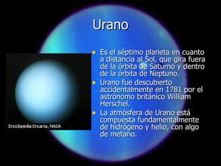 Urano Es el séptimo planeta en cuanto a distancia al Sol, que gira fuera de la órbita de Saturno y dentro de la órbita de Neptuno. Urano fue descubierto accidentalmente en 1781 por el astrónomo británico William Herschel. La atmósfera de Urano está compuesta fundamentalmente de hidrógeno y helio, con algo de metano. 