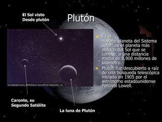 Plutón Es el noveno planeta del Sistema Solar; es el planeta más alejado del Sol que se conoce, a una distancia media de 5.900 millones de kilómetro. Plutón fue descubierto a raíz de una búsqueda telescópica iniciada en 1905 por el astrónomo estadounidense Percival Lowell. La luna de Plutón Caronte, su  Segundo Satélite El Sol visto Desde plutón 