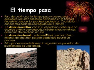 El tiempo pasa   Para descubrir cuanto tiempo pasa y que sucesos geológicos ocurren a lo largo del tiempo en la tierra es necesario conocer los procesos geológicos. Cuando los conocemos podemos distinguirlos de 2 formas: -La datación relativa : con la cual podemos saber que ha ocurrido antes y que después, sin saber cifras numéricas del momento en el que ocurrió. -La datación absoluta : indica en cifras cuantos años o millones de años han pasado desde que ocurrió un proceso. Estos procesos son similares a la organización por edad de los miembros de una familia. 