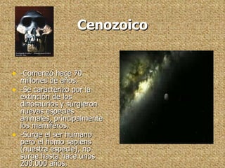 Cenozoico -Comenzó hace 70 millones de años. -Se caracterizo por la extinción de los dinosaurios y surgieron nuevas especies animales, principalmente los mamíferos. -Surge el ser humano pero el homo sapiens (nuestra especie), no surge hasta hace unos 200.000 años. 
