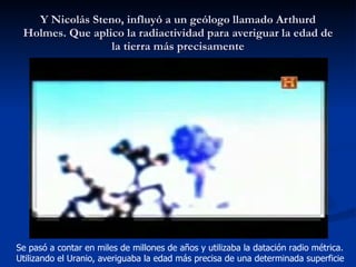 Y Nicolás Steno, influyó a un geólogo llamado Arthurd Holmes. Que aplico la radiactividad para averiguar la edad de la tierra más precisamente Se pasó a contar en miles de millones de años y utilizaba la datación radio métrica. Utilizando el Uranio, averiguaba la edad más precisa de una determinada superficie 