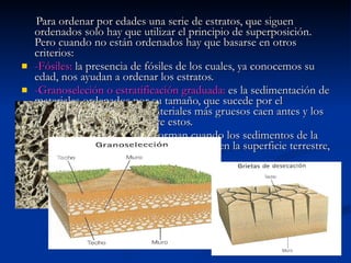 Para ordenar por edades una serie de estratos, que siguen ordenados solo hay que utilizar el principio de superposición. Pero cuando no están ordenados hay que basarse en otros criterios: -Fósiles:  la presencia de fósiles de los cuales, ya conocemos su edad, nos ayudan a ordenar los estratos. -Granoseleción o estratificación graduada:  es la sedimentación de materiales ordenados por su tamaño, que sucede por el transporte del agua. Los materiales más gruesos caen antes y los más finos se depositan sobre estos. -Grietas de desecación:  se forman cuando los sedimentos de la arcilla se secan. Son grietas muy abiertas en la superficie terrestre, que se cierran en la profundidad. 