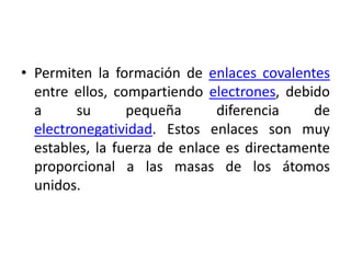 • Permiten la formación de enlaces covalentes
  entre ellos, compartiendo electrones, debido
  a      su      pequeña       diferencia    de
  electronegatividad. Estos enlaces son muy
  estables, la fuerza de enlace es directamente
  proporcional a las masas de los átomos
  unidos.
 