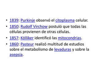 • 1839: Purkinje observó el citoplasma celular.
• 1850: Rudolf Virchow postuló que todas las
  células provienen de otras células.
• 1857: Kölliker identificó las mitocondrias.
• 1860: Pasteur realizó multitud de estudios
  sobre el metabolismo de levaduras y sobre la
  asepsia.
 