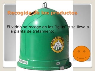 Recogida de los productos

El vidrio se recoge en los “iglús” y se lleva a
 la planta de tratamiento.
 